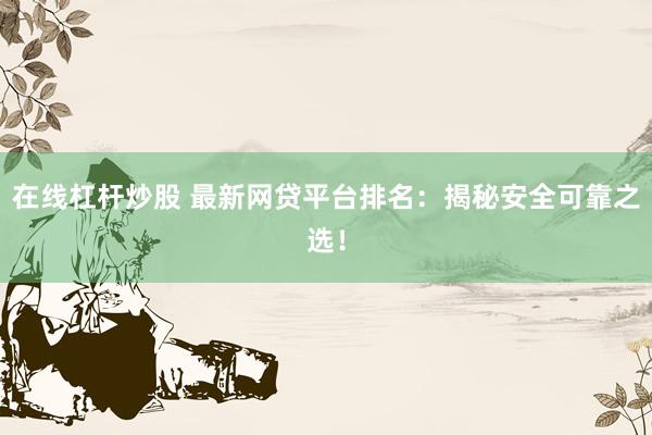 在线杠杆炒股 最新网贷平台排名:揭秘安全可靠之选!