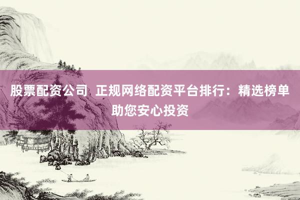 股票配资公司  正规网络配资平台排行：精选榜单助您安心投资