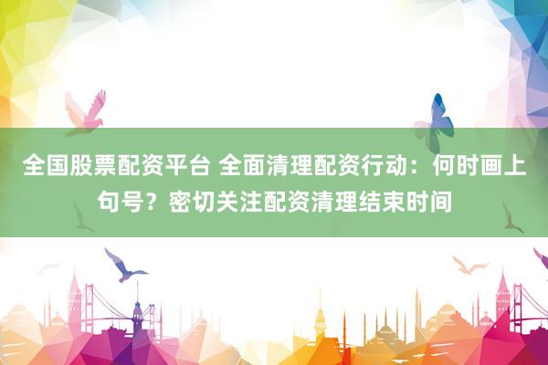全国股票配资平台 全面清理配资行动：何时画上句号？密切关注配资清理结束时间