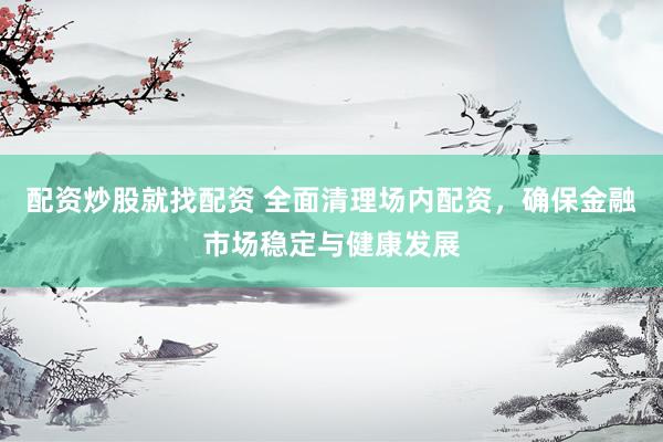 配资炒股就找配资 全面清理场内配资，确保金融市场稳定与健康发展