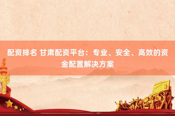 配资排名 甘肃配资平台：专业、安全、高效的资金配置解决方案