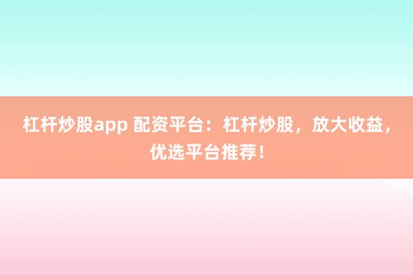 杠杆炒股app 配资平台：杠杆炒股，放大收益，优选平台推荐！