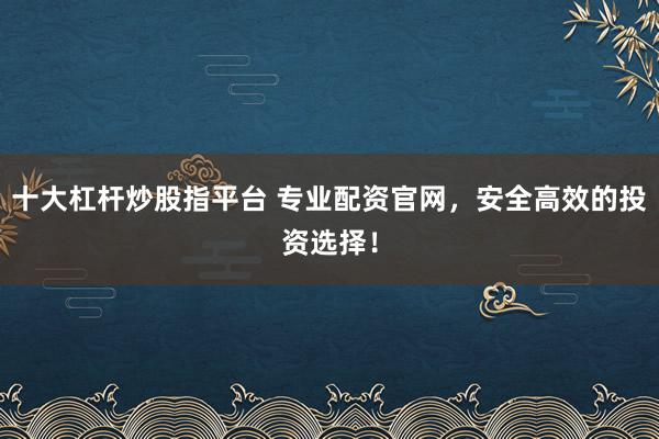 十大杠杆炒股指平台 专业配资官网,安全高效的投资选择!