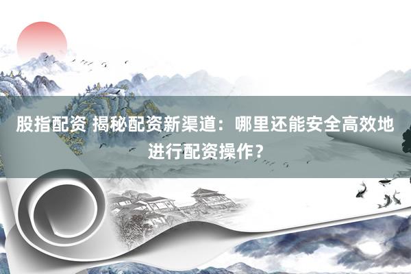 股指配资 揭秘配资新渠道：哪里还能安全高效地进行配资操作？