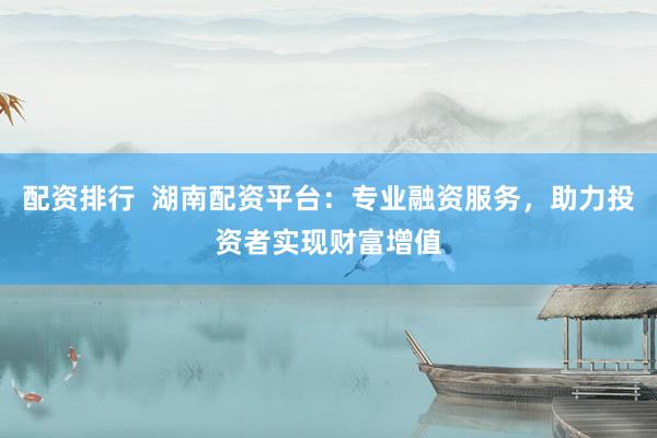 配资排行 湖南配资平台:专业融资服务,助力投资者实现财富增值