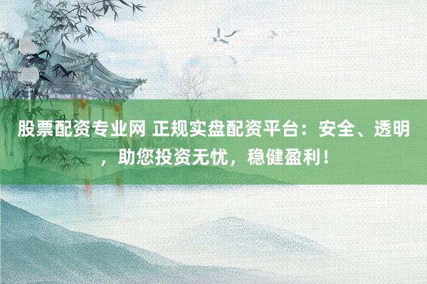 股票配资专业网 正规实盘配资平台：安全、透明，助您投资无忧，稳健盈利！