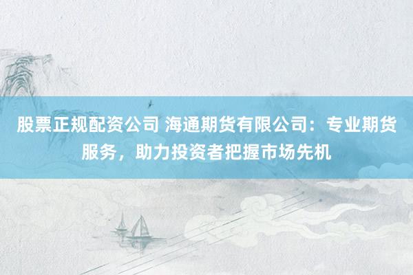 股票正规配资公司 海通期货有限公司：专业期货服务，助力投资者把握市场先机