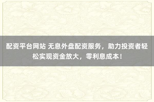 配资平台网站 无息外盘配资服务，助力投资者轻松实现资金放大，零利息成本！
