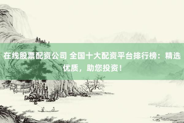 在线股票配资公司 全国十大配资平台排行榜：精选优质，助您投资！