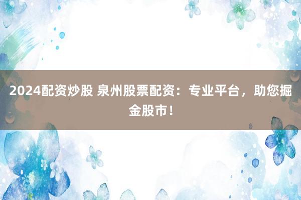 2024配资炒股 泉州股票配资：专业平台，助您掘金股市！