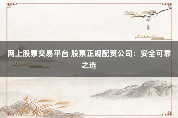 网上股票交易平台 股票正规配资公司：安全可靠之选
