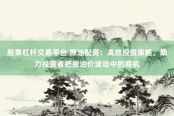 股票杠杆交易平台 原油配资：高效投资策略，助力投资者把握油价波动中的商机