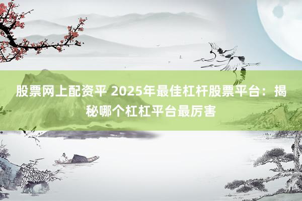 股票网上配资平 2025年最佳杠杆股票平台：揭秘哪个杠杠平台最厉害