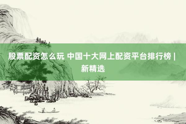 股票配资怎么玩 中国十大网上配资平台排行榜 | 新精选