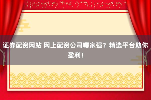 证券配资网站 网上配资公司哪家强？精选平台助你盈利！