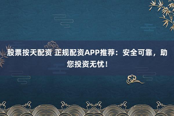 股票按天配资 正规配资APP推荐：安全可靠，助您投资无忧！