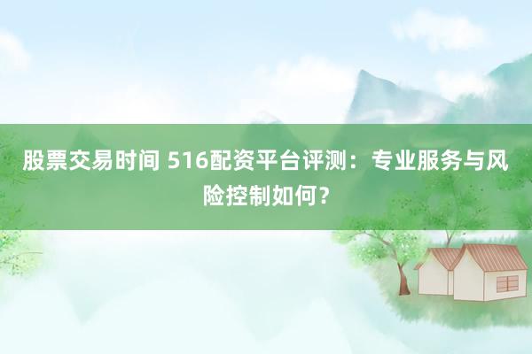股票交易时间 516配资平台评测：专业服务与风险控制如何？