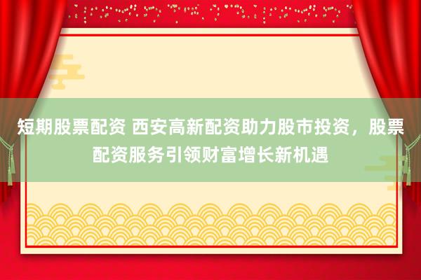 短期股票配资 西安高新配资助力股市投资，股票配资服务引领财富增长新机遇