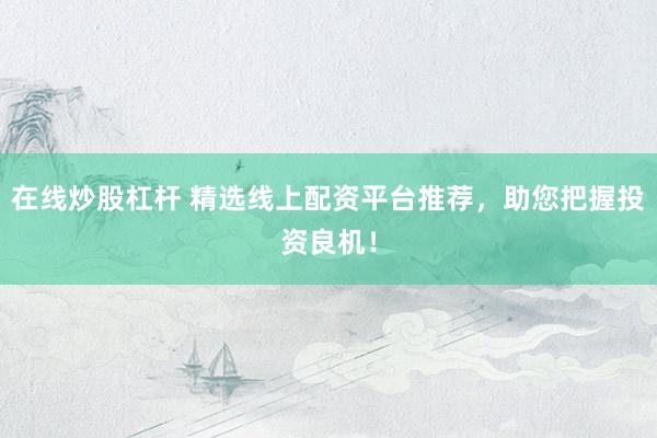在线炒股杠杆 精选线上配资平台推荐，助您把握投资良机！