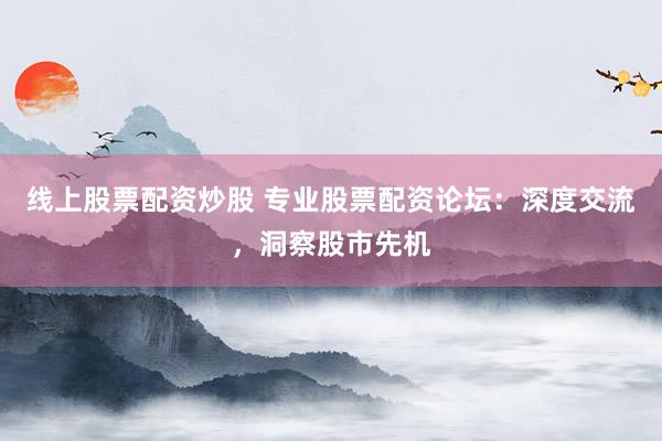 线上股票配资炒股 专业股票配资论坛：深度交流，洞察股市先机