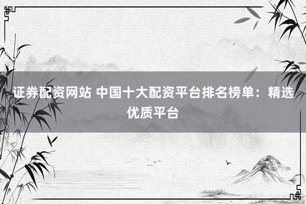 证券配资网站 中国十大配资平台排名榜单：精选优质平台