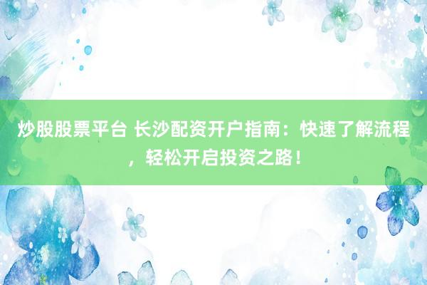 炒股股票平台 长沙配资开户指南：快速了解流程，轻松开启投资之路！