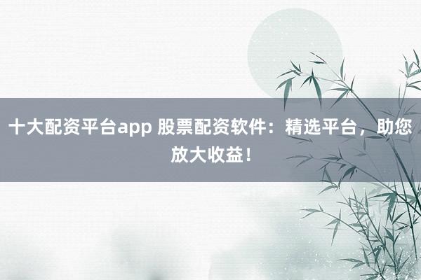 十大配资平台app 股票配资软件：精选平台，助您放大收益！