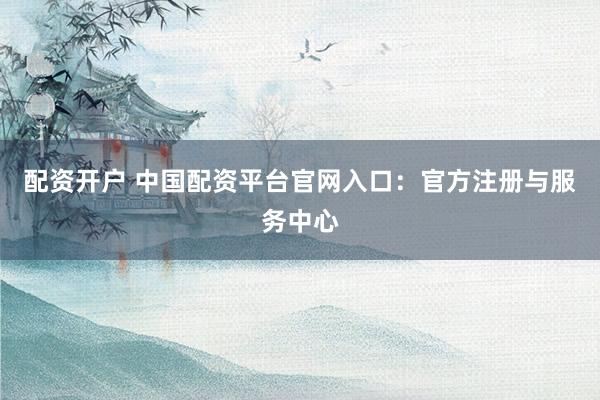 配资开户 中国配资平台官网入口：官方注册与服务中心