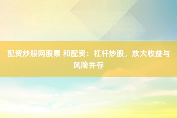 配资炒股网股票 和配资:杠杆炒股,放大收益与风险并存