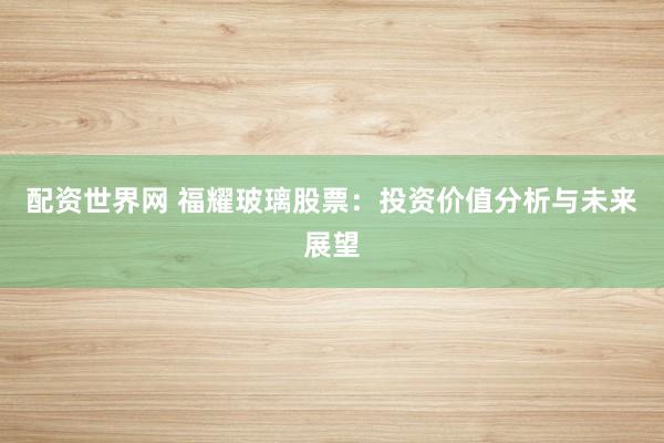 配资世界网 福耀玻璃股票：投资价值分析与未来展望