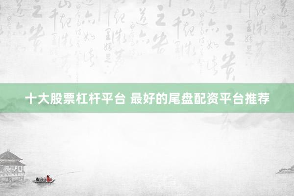 十大股票杠杆平台 最好的尾盘配资平台推荐
