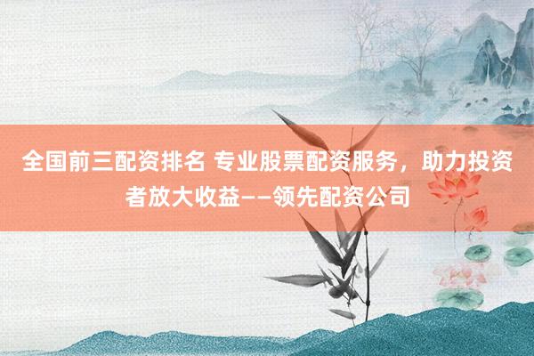 全国前三配资排名 专业股票配资服务，助力投资者放大收益——领先配资公司