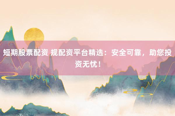 短期股票配资 规配资平台精选：安全可靠，助您投资无忧！