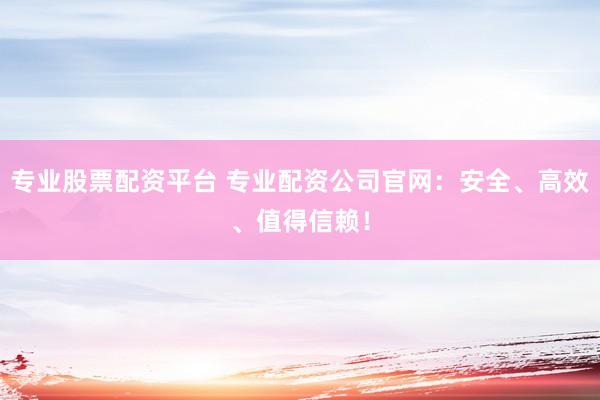 专业股票配资平台 专业配资公司官网：安全、高效、值得信赖！