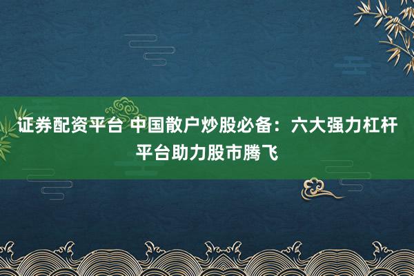 证券配资平台 中国散户炒股必备：六大强力杠杆平台助力股市腾飞